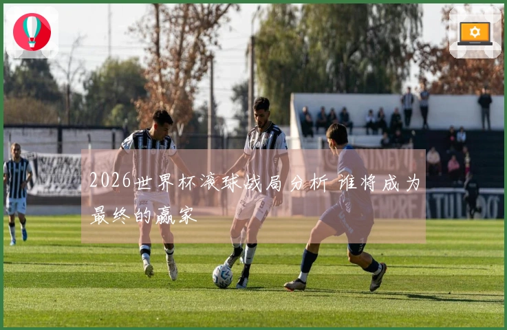 2026世界杯滚球战局分析 谁将成为最终的赢家